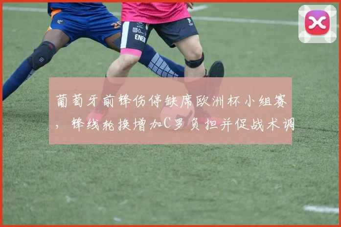 葡萄牙前锋伤停缺席欧洲杯小组赛，锋线轮换增加C罗负担并促战术调整